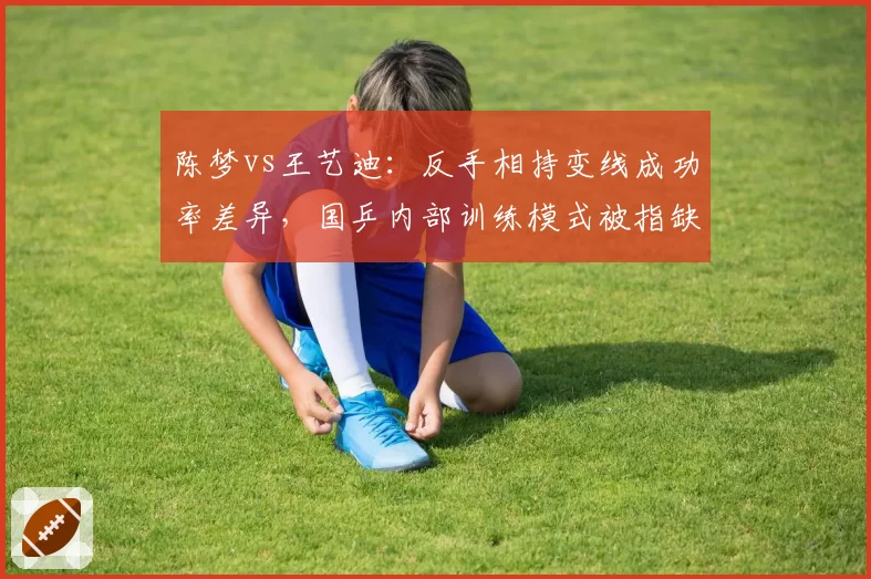 陈梦vs王艺迪:反手相持变线成功率差异,国乒内部训练模式被指缺乏实战针对性