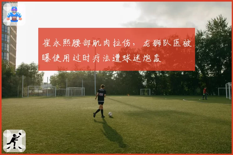 崔永熙腰部肌肉拉伤,龙狮队医被曝使用过时疗法遭球迷炮轰