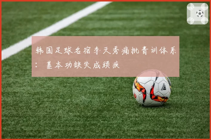 韩国足球名宿李天秀痛批青训体系：基本功缺失成顽疾