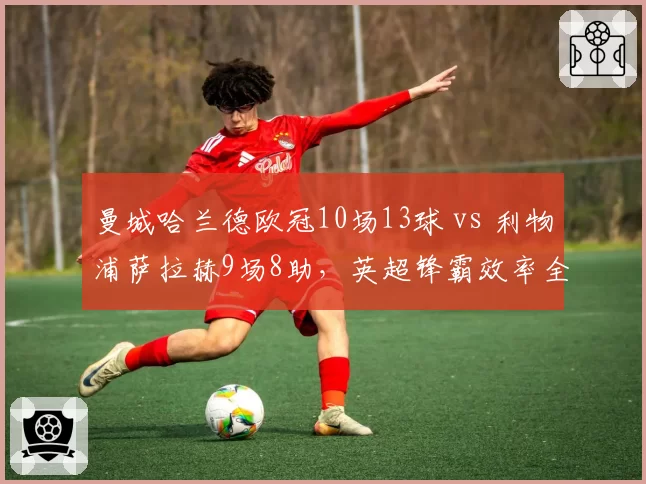 曼城哈兰德欧冠10场13球 vs 利物浦萨拉赫9场8助，英超锋霸效率全面对比