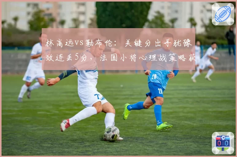 林高远vs勒布伦：关键分出手犹豫致连丢5分，法国小将心理战策略获数据支撑