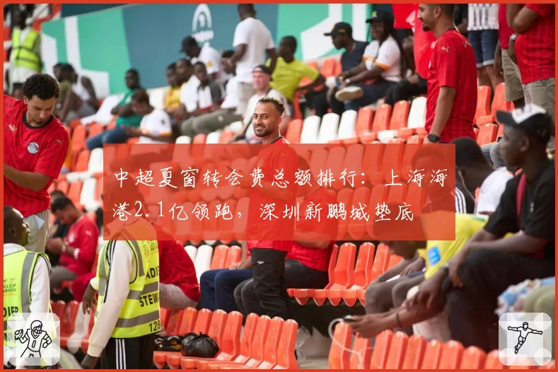 中超夏窗转会费总额排行：上海海港2.1亿领跑，深圳新鹏城垫底