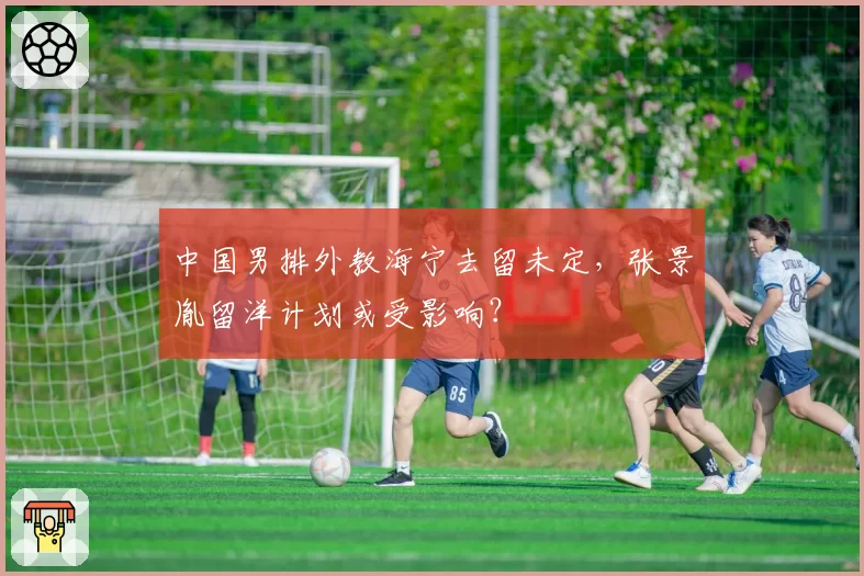中国男排外教海宁去留未定，张景胤留洋计划或受影响？