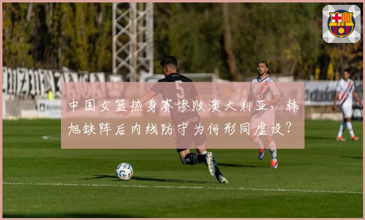 中国女篮热身赛惨败澳大利亚，韩旭缺阵后内线防守为何形同虚设？