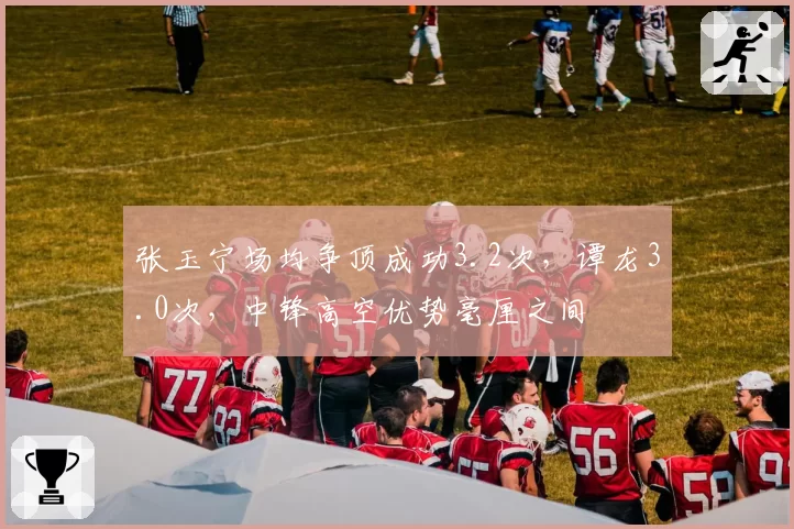 张玉宁场均争顶成功3.2次，谭龙3.0次，中锋高空优势毫厘之间