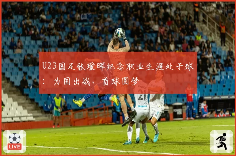 U23国足张瑷晖纪念职业生涯处子球：为国出战，首球圆梦