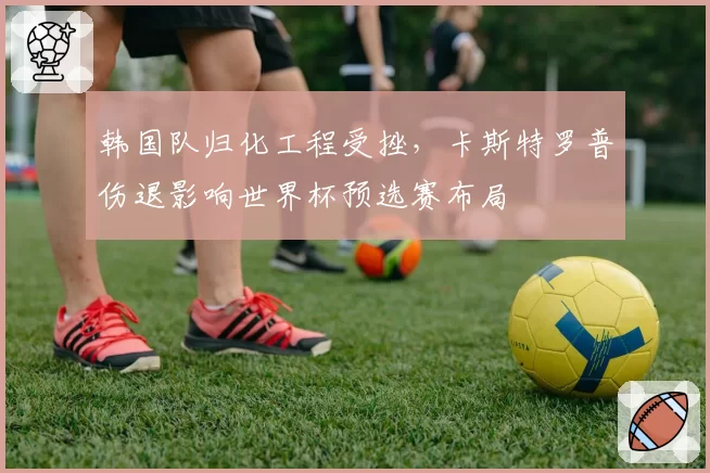 韩国队归化工程受挫,卡斯特罗普伤退影响世界杯预选赛布局