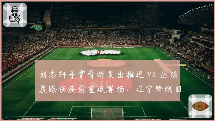 刘志轩手掌骨折复出推迟 vs 丛明晨膝伤痊愈重返赛场,辽宁锋线旧伤新患对比