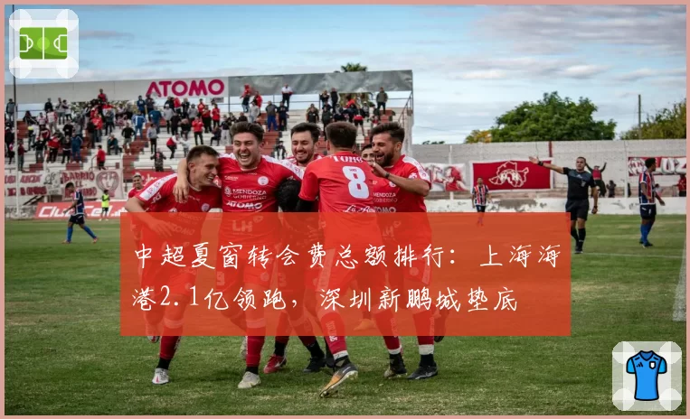 中超夏窗转会费总额排行：上海海港2.1亿领跑，深圳新鹏城垫底