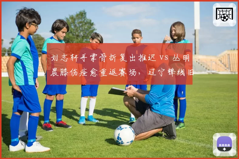 刘志轩手掌骨折复出推迟 vs 丛明晨膝伤痊愈重返赛场,辽宁锋线旧伤新患对比
