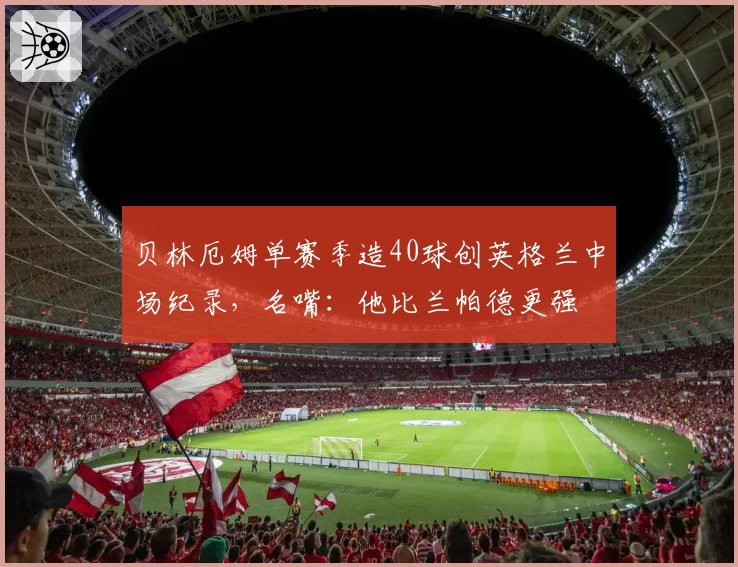 贝林厄姆单赛季造40球创英格兰中场纪录，名嘴：他比兰帕德更强