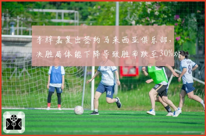 李梓嘉复出签约马来西亚俱乐部，决胜局体能下降导致胜率跌至30%对比骆建佑