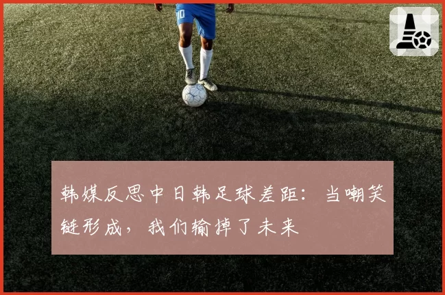 韩媒反思中日韩足球差距：当嘲笑链形成，我们输掉了未来