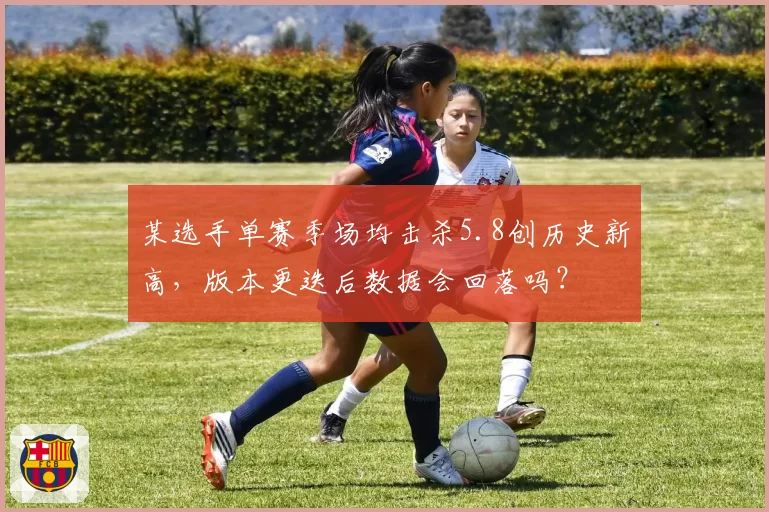 某选手单赛季场均击杀5.8创历史新高,版本更迭后数据会回落吗?