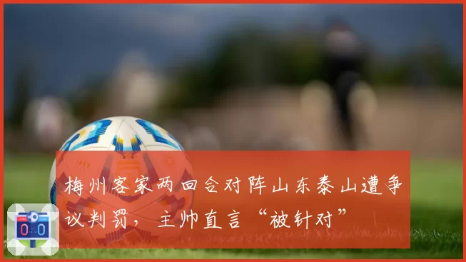 梅州客家两回合对阵山东泰山遭争议判罚，主帅直言“被针对”