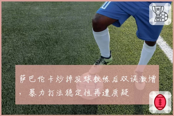 萨巴伦卡炒掉发球教练后双误激增，暴力打法稳定性再遭质疑