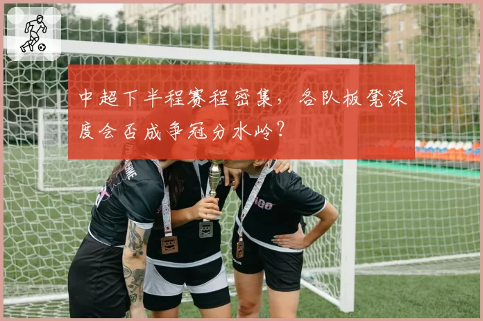 中超下半程赛程密集,各队板凳深度会否成争冠分水岭?