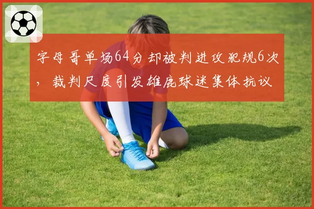 字母哥单场64分却被判进攻犯规6次，裁判尺度引发雄鹿球迷集体抗议