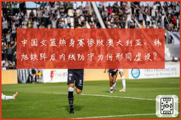 中国女篮热身赛惨败澳大利亚，韩旭缺阵后内线防守为何形同虚设？