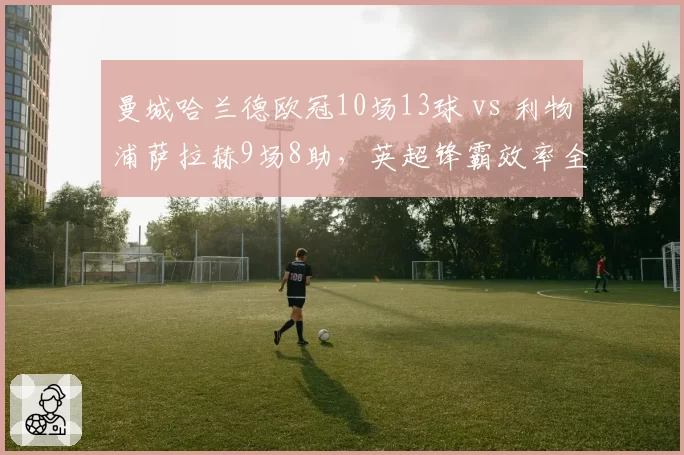 曼城哈兰德欧冠10场13球 vs 利物浦萨拉赫9场8助，英超锋霸效率全面对比