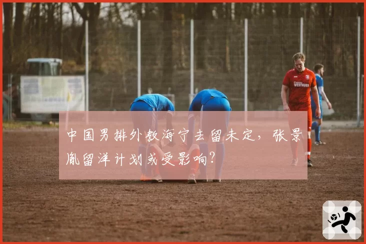 中国男排外教海宁去留未定，张景胤留洋计划或受影响？