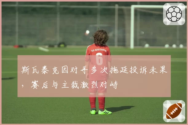 斯瓦泰克因对手多次拖延投诉未果,赛后与主裁激烈对峙