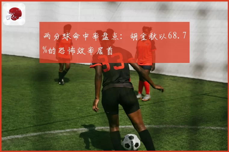 两分球命中率盘点：胡金秋以68.7%的恐怖效率居首