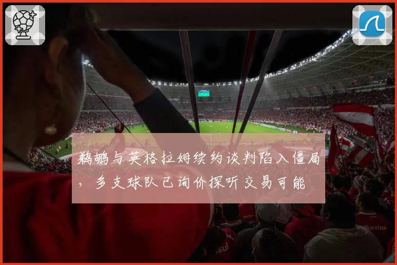 鹈鹕与英格拉姆续约谈判陷入僵局,多支球队已询价探听交易可能