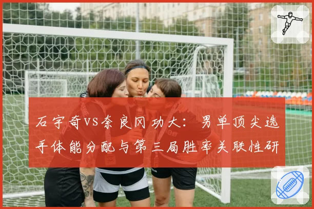 石宇奇vs奈良冈功大：男单顶尖选手体能分配与第三局胜率关联性研究