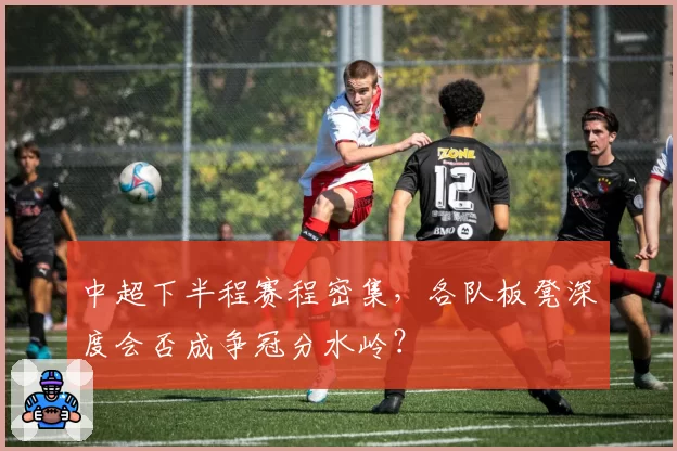 中超下半程赛程密集,各队板凳深度会否成争冠分水岭?