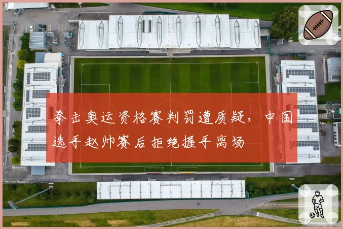 拳击奥运资格赛判罚遭质疑,中国选手赵帅赛后拒绝握手离场