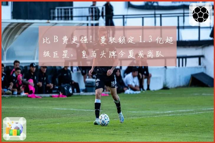 比 B 费更强！曼联锁定 1.3 亿超级巨星，皇马头牌今夏或离队