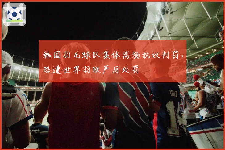 韩国羽毛球队集体离场抗议判罚，恐遭世界羽联严厉处罚