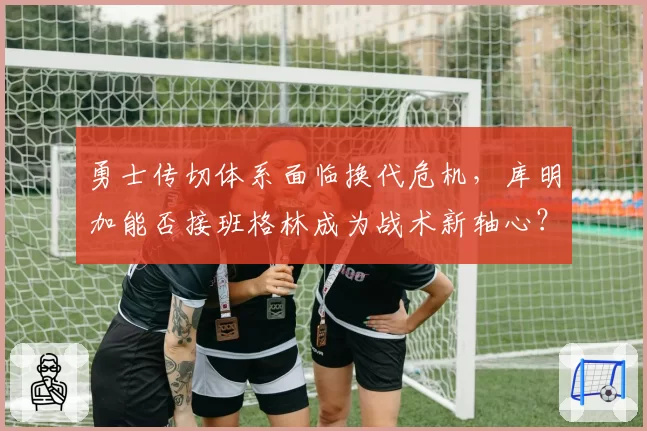 勇士传切体系面临换代危机,库明加能否接班格林成为战术新轴心?