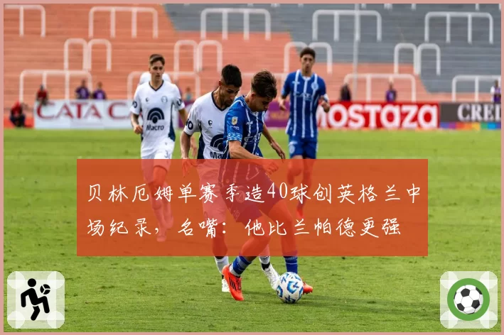 贝林厄姆单赛季造40球创英格兰中场纪录，名嘴：他比兰帕德更强