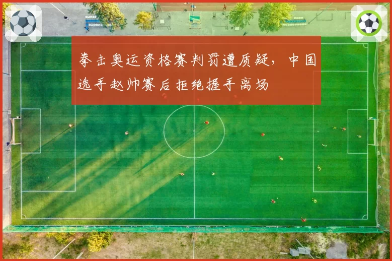 拳击奥运资格赛判罚遭质疑,中国选手赵帅赛后拒绝握手离场