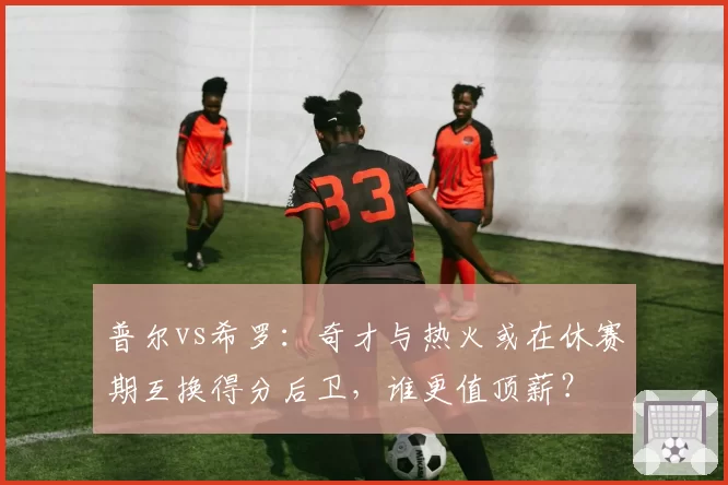普尔vs希罗：奇才与热火或在休赛期互换得分后卫，谁更值顶薪？