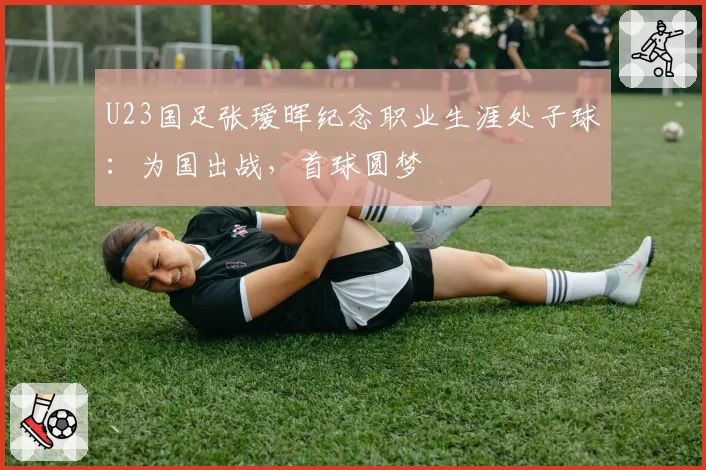 U23国足张瑷晖纪念职业生涯处子球：为国出战，首球圆梦