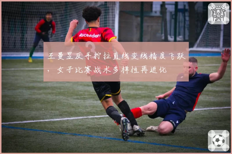 王曼昱反手拧拉直线变线精度飞跃，女子比赛战术多样性再进化