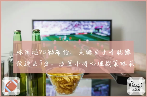 林高远vs勒布伦：关键分出手犹豫致连丢5分，法国小将心理战策略获数据支撑