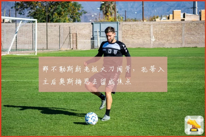 那不勒斯新老板大刀阔斧,孔蒂入主后奥斯梅恩去留成焦点