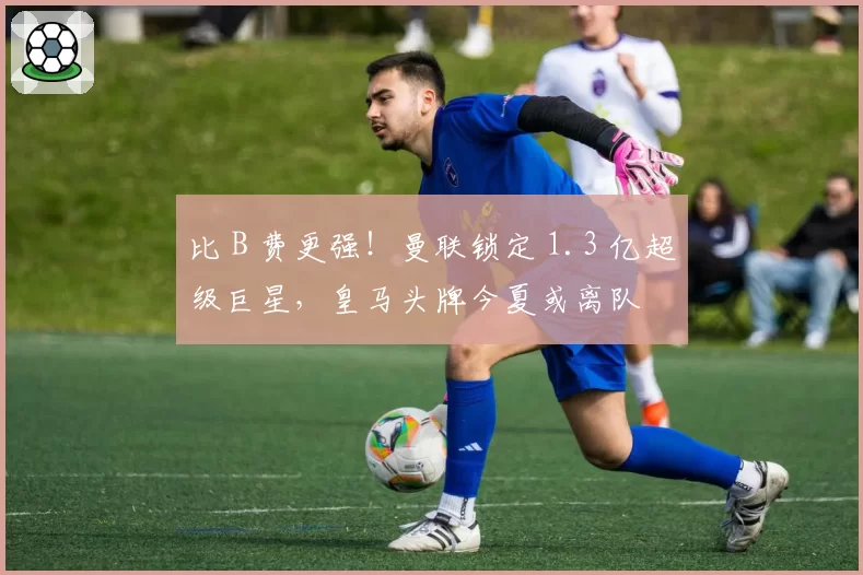比 B 费更强！曼联锁定 1.3 亿超级巨星，皇马头牌今夏或离队
