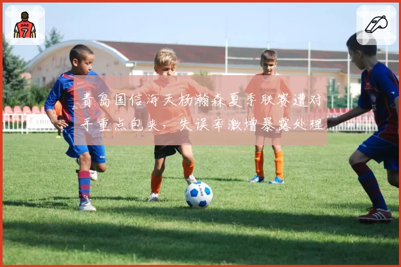 青岛国信海天杨瀚森夏季联赛遭对手重点包夹,失误率激增暴露处理球弱点