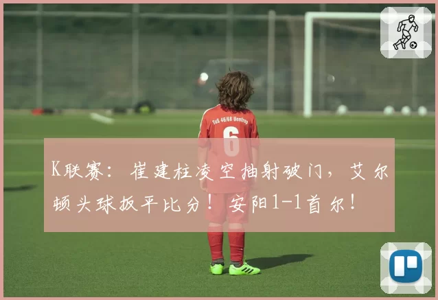 K联赛:崔建柱凌空抽射破门,艾尔顿头球扳平比分!安阳1-1首尔!