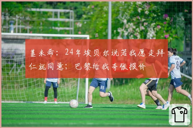 基米希:24年埃贝尔说若我愿走拜仁就同意;巴黎给我夸张报价