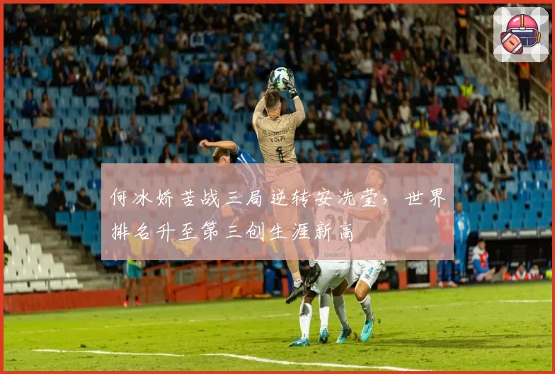 何冰娇苦战三局逆转安洗莹，世界排名升至第三创生涯新高